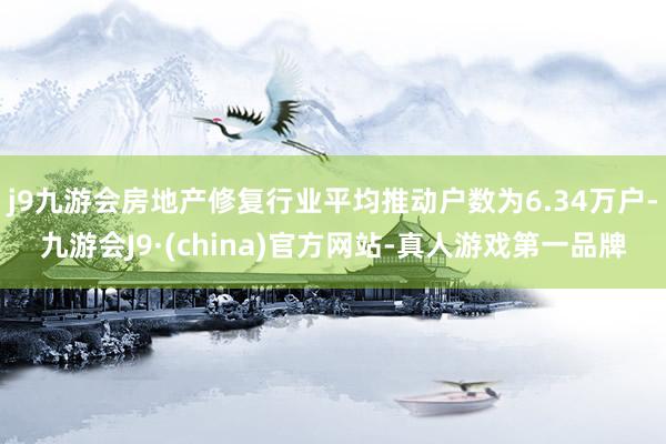 j9九游会房地产修复行业平均推动户数为6.34万户-九游会J9·(china)官方网站-真人游戏第一品牌