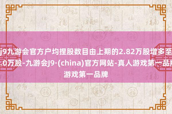 j9九游会官方户均捏股数目由上期的2.82万股增多至3.0万股-九游会J9·(china)官方网站-真人游戏第一品牌