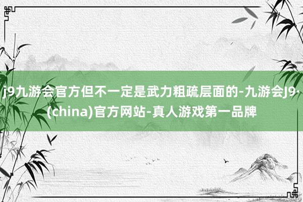 j9九游会官方但不一定是武力粗疏层面的-九游会J9·(china)官方网站-真人游戏第一品牌