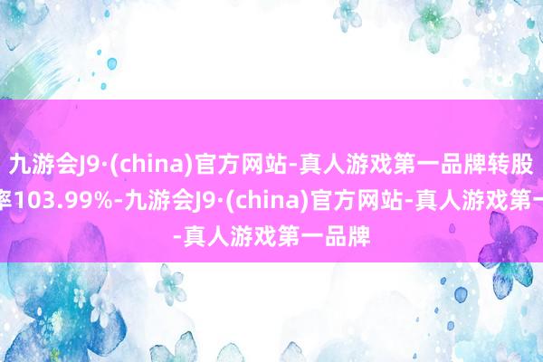 九游会J9·(china)官方网站-真人游戏第一品牌转股溢价率103.99%-九游会J9·(china)官方网站-真人游戏第一品牌