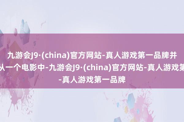 九游会J9·(china)官方网站-真人游戏第一品牌并且这是从一个电影中-九游会J9·(china)官方网站-真人游戏第一品牌