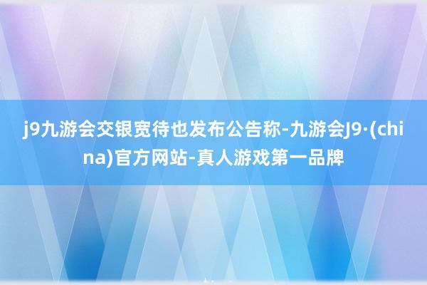 j9九游会交银宽待也发布公告称-九游会J9·(china)官方网站-真人游戏第一品牌