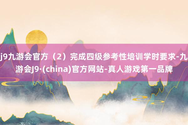 j9九游会官方（2）完成四级参考性培训学时要求-九游会J9·(china)官方网站-真人游戏第一品牌