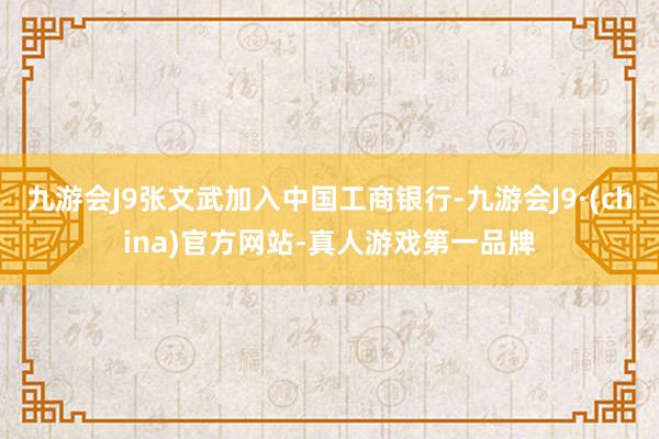 九游会J9张文武加入中国工商银行-九游会J9·(china)官方网站-真人游戏第一品牌