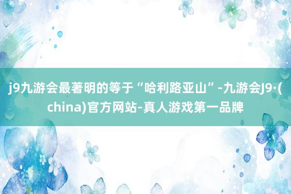 j9九游会最著明的等于“哈利路亚山”-九游会J9·(china)官方网站-真人游戏第一品牌