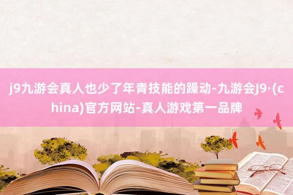 j9九游会真人也少了年青技能的躁动-九游会J9·(china)官方网站-真人游戏第一品牌