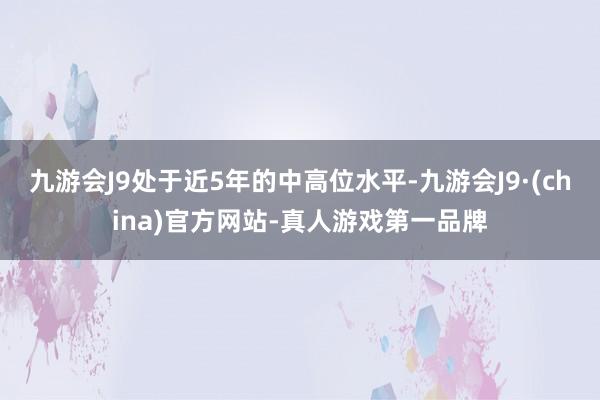 九游会J9处于近5年的中高位水平-九游会J9·(china)官方网站-真人游戏第一品牌