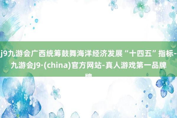 j9九游会广西统筹鼓舞海洋经济发展“十四五”指标-九游会J9·(china)官方网站-真人游戏第一品牌