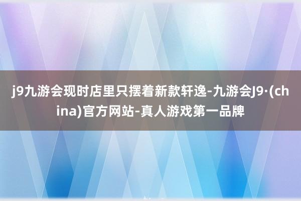 j9九游会现时店里只摆着新款轩逸-九游会J9·(china)官方网站-真人游戏第一品牌