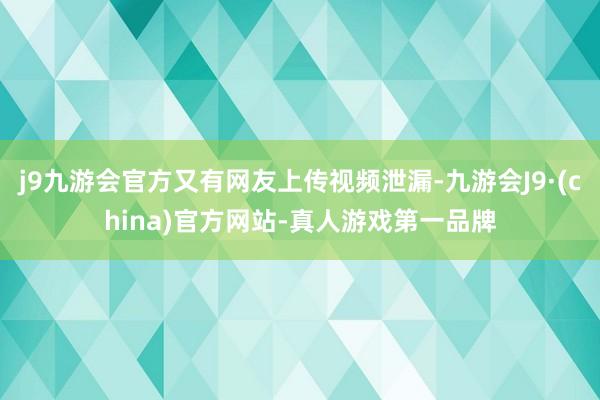 j9九游会官方又有网友上传视频泄漏-九游会J9·(china)官方网站-真人游戏第一品牌