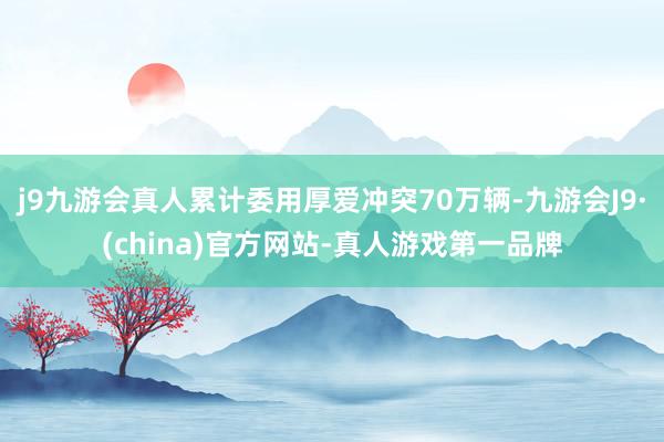 j9九游会真人累计委用厚爱冲突70万辆-九游会J9·(china)官方网站-真人游戏第一品牌