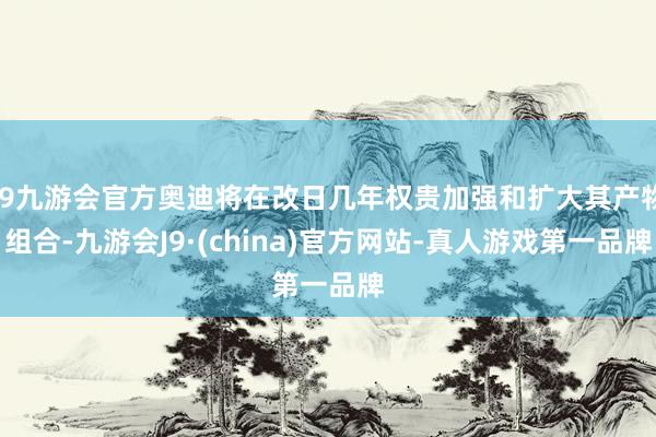 j9九游会官方奥迪将在改日几年权贵加强和扩大其产物组合-九游会J9·(china)官方网站-真人游戏第一品牌