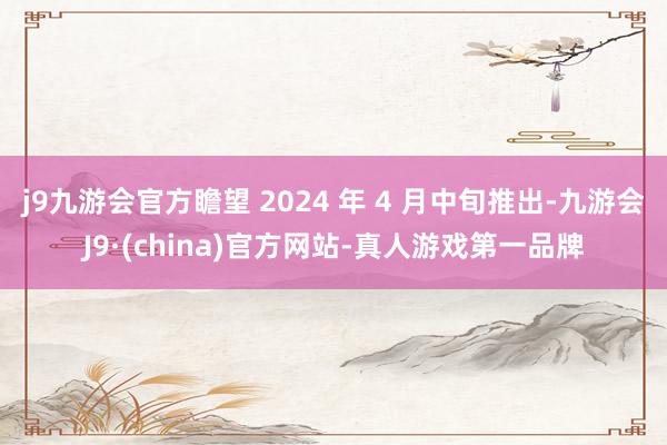 j9九游会官方瞻望 2024 年 4 月中旬推出-九游会J9·(china)官方网站-真人游戏第一品牌