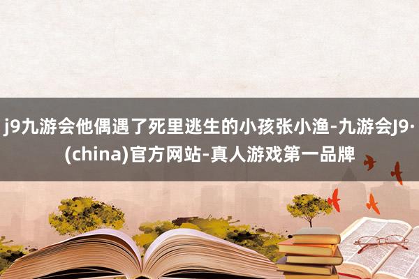 j9九游会他偶遇了死里逃生的小孩张小渔-九游会J9·(china)官方网站-真人游戏第一品牌