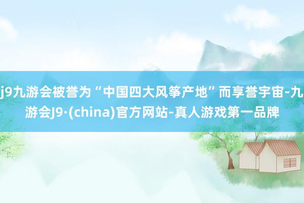 j9九游会被誉为“中国四大风筝产地”而享誉宇宙-九游会J9·(china)官方网站-真人游戏第一品牌