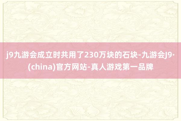 j9九游会成立时共用了230万块的石块-九游会J9·(china)官方网站-真人游戏第一品牌