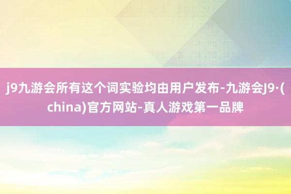 j9九游会所有这个词实验均由用户发布-九游会J9·(china)官方网站-真人游戏第一品牌