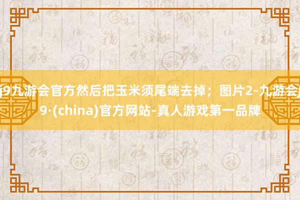 j9九游会官方然后把玉米须尾端去掉；图片2-九游会J9·(china)官方网站-真人游戏第一品牌