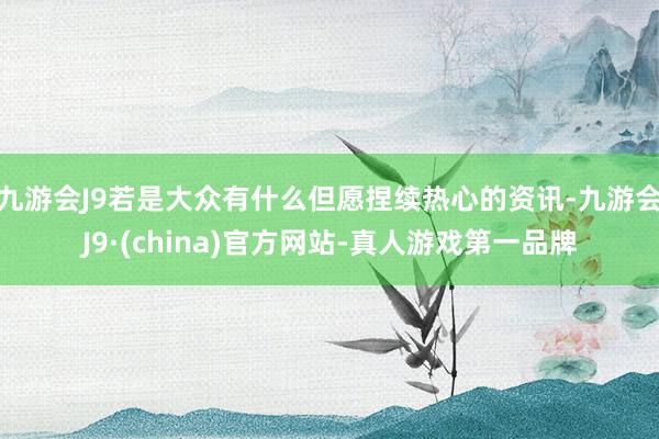 九游会J9若是大众有什么但愿捏续热心的资讯-九游会J9·(china)官方网站-真人游戏第一品牌