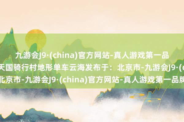 九游会J9·(china)官方网站-真人游戏第一品牌可爱就马上关爱吧！天国骑行村地形单车云海发布于：北京市-九游会J9·(china)官方网站-真人游戏第一品牌