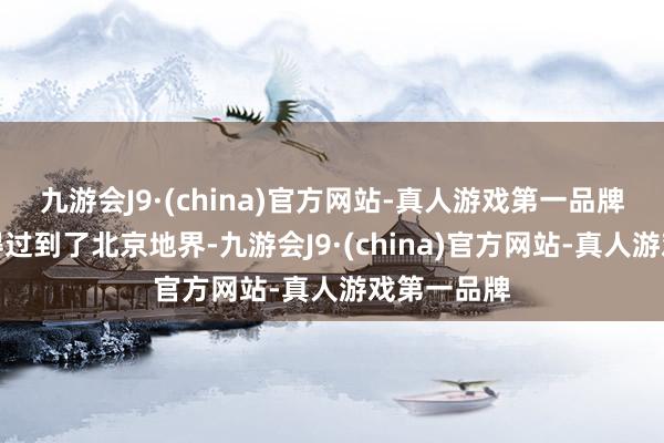 九游会J9·(china)官方网站-真人游戏第一品牌才嗅觉信得过到了北京地界-九游会J9·(china)官方网站-真人游戏第一品牌