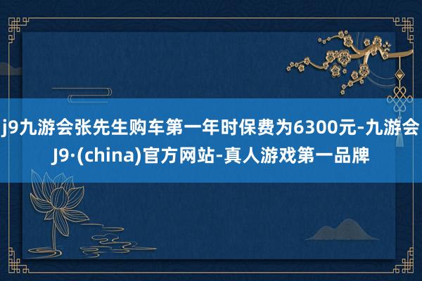 j9九游会张先生购车第一年时保费为6300元-九游会J9·(china)官方网站-真人游戏第一品牌