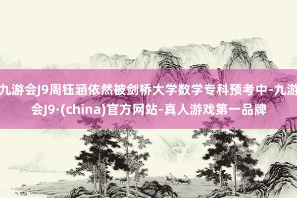 九游会J9周钰涵依然被剑桥大学数学专科预考中-九游会J9·(china)官方网站-真人游戏第一品牌