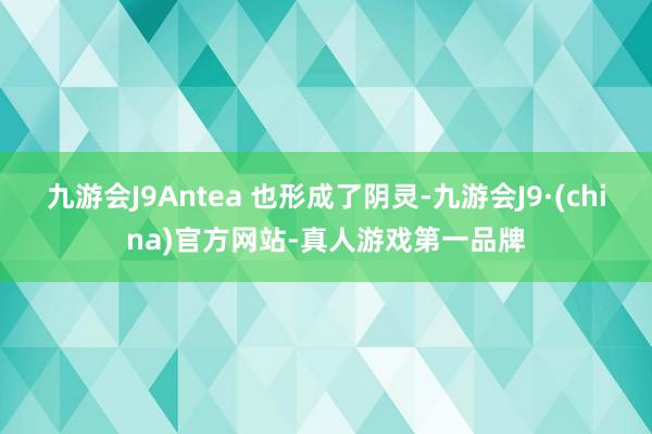 九游会J9Antea 也形成了阴灵-九游会J9·(china)官方网站-真人游戏第一品牌