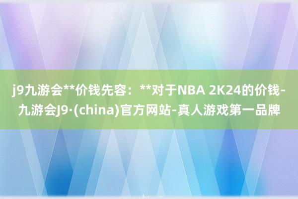 j9九游会**价钱先容：**对于NBA 2K24的价钱-九游会J9·(china)官方网站-真人游戏第一品牌