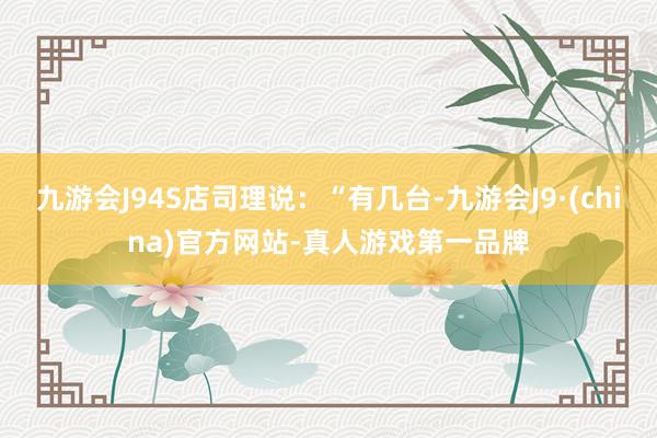 九游会J94S店司理说：“有几台-九游会J9·(china)官方网站-真人游戏第一品牌