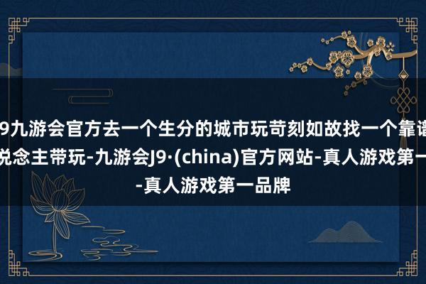 j9九游会官方去一个生分的城市玩苛刻如故找一个靠谱的东说念主带玩-九游会J9·(china)官方网站-真人游戏第一品牌