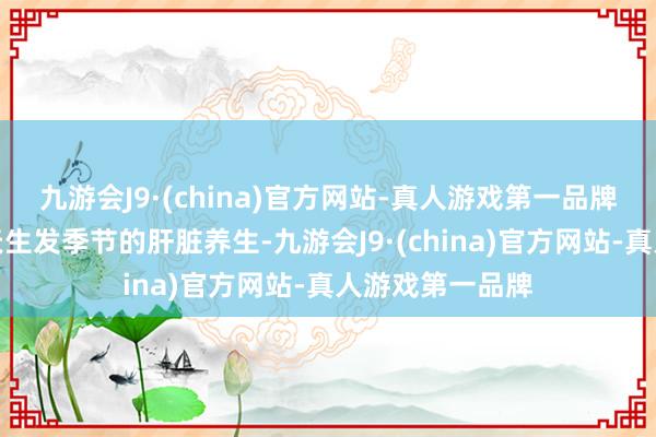 九游会J9·(china)官方网站-真人游戏第一品牌要相配攥紧春天生发季节的肝脏养生-九游会J9·(china)官方网站-真人游戏第一品牌