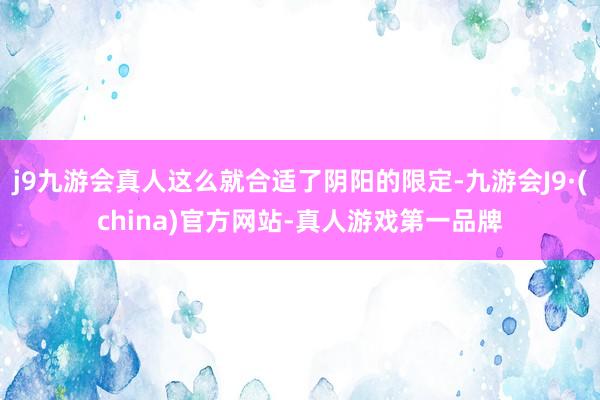 j9九游会真人这么就合适了阴阳的限定-九游会J9·(china)官方网站-真人游戏第一品牌