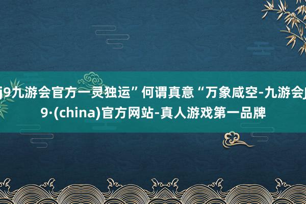 j9九游会官方一灵独运”何谓真意“万象咸空-九游会J9·(china)官方网站-真人游戏第一品牌