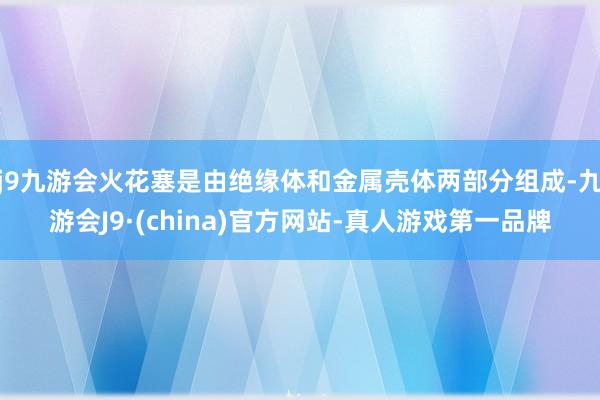 j9九游会火花塞是由绝缘体和金属壳体两部分组成-九游会J9·(china)官方网站-真人游戏第一品牌