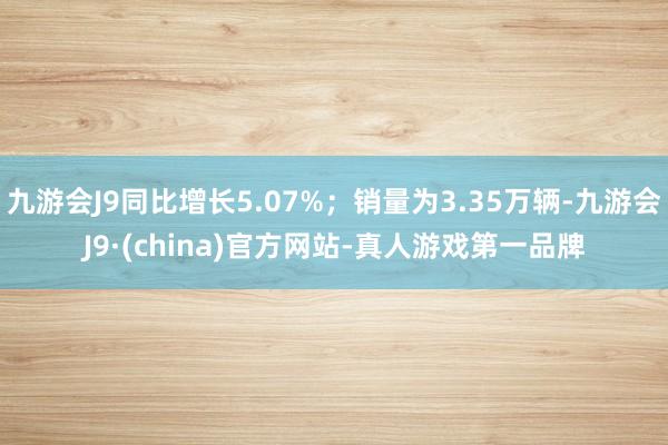 九游会J9同比增长5.07%；销量为3.35万辆-九游会J9·(china)官方网站-真人游戏第一品牌