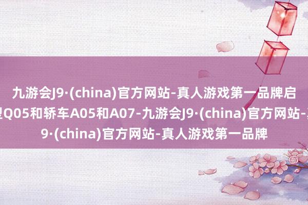 九游会J9·(china)官方网站-真人游戏第一品牌启源旗下有SUV车型Q05和轿车A05和A07-九游会J9·(china)官方网站-真人游戏第一品牌