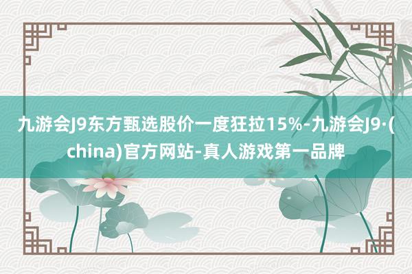 九游会J9东方甄选股价一度狂拉15%-九游会J9·(china)官方网站-真人游戏第一品牌