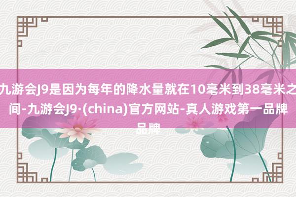 九游会J9是因为每年的降水量就在10毫米到38毫米之间-九游会J9·(china)官方网站-真人游戏第一品牌