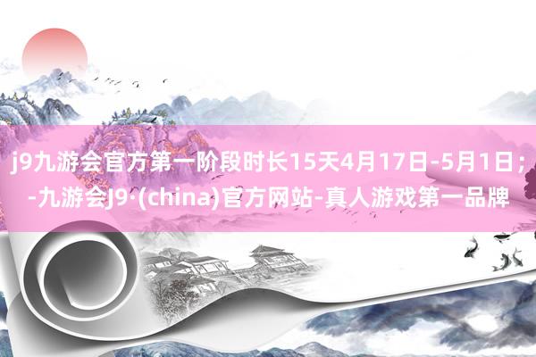 j9九游会官方第一阶段时长15天4月17日-5月1日；-九游会J9·(china)官方网站-真人游戏第一品牌