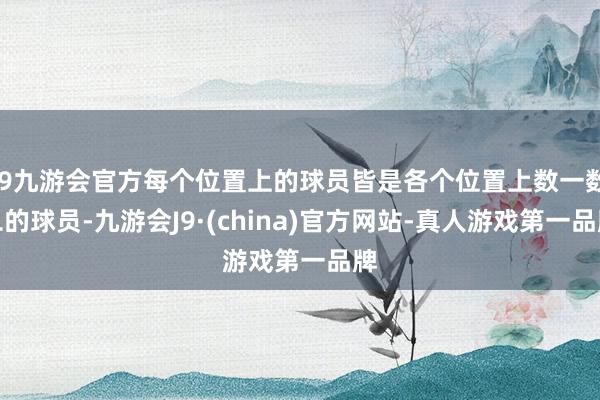 j9九游会官方每个位置上的球员皆是各个位置上数一数二的球员-九游会J9·(china)官方网站-真人游戏第一品牌