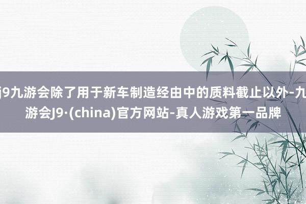 j9九游会除了用于新车制造经由中的质料截止以外-九游会J9·(china)官方网站-真人游戏第一品牌