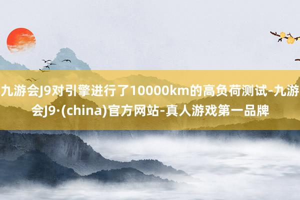 九游会J9对引擎进行了10000km的高负荷测试-九游会J9·(china)官方网站-真人游戏第一品牌