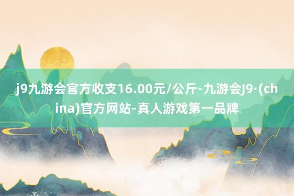 j9九游会官方收支16.00元/公斤-九游会J9·(china)官方网站-真人游戏第一品牌