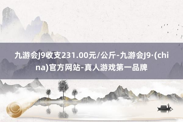 九游会J9收支231.00元/公斤-九游会J9·(china)官方网站-真人游戏第一品牌