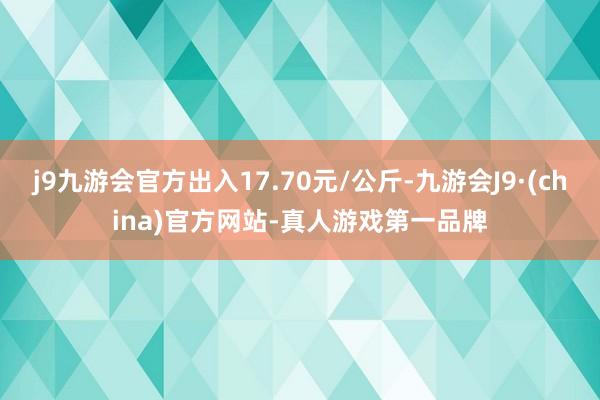 j9九游会官方出入17.70元/公斤-九游会J9·(china)官方网站-真人游戏第一品牌