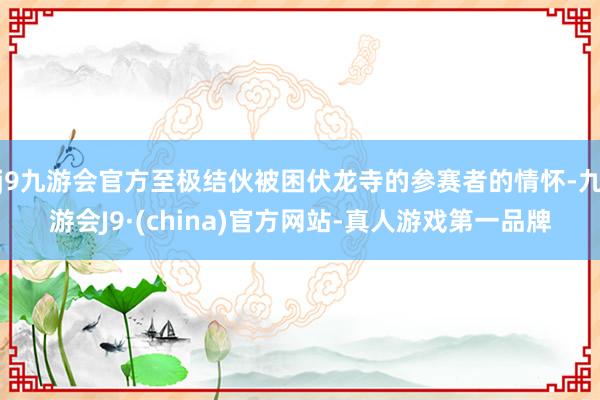 j9九游会官方至极结伙被困伏龙寺的参赛者的情怀-九游会J9·(china)官方网站-真人游戏第一品牌