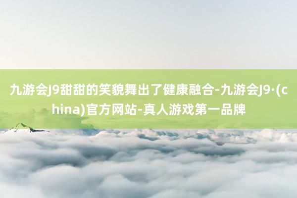 九游会J9甜甜的笑貌舞出了健康融合-九游会J9·(china)官方网站-真人游戏第一品牌