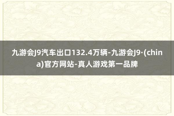 九游会J9汽车出口132.4万辆-九游会J9·(china)官方网站-真人游戏第一品牌