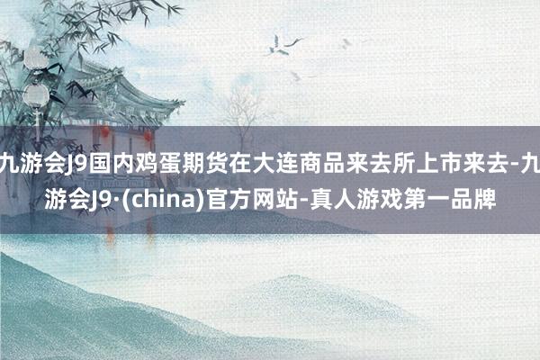 九游会J9国内鸡蛋期货在大连商品来去所上市来去-九游会J9·(china)官方网站-真人游戏第一品牌